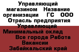 Управляющий магазином › Название организации ­ "ГС", ООО › Отрасль предприятия ­ Управляющий › Минимальный оклад ­ 35 000 - Все города Работа » Вакансии   . Забайкальский край